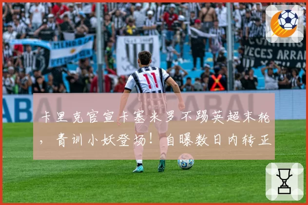 卡里克官宣卡塞米罗不踢英超末轮，青训小妖登场！自曝数日内转正