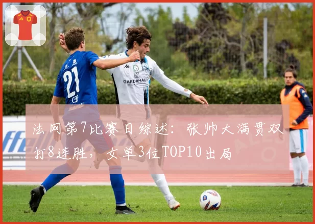 法网第7比赛日综述:张帅大满贯双打8连胜,女单3位TOP10出局
