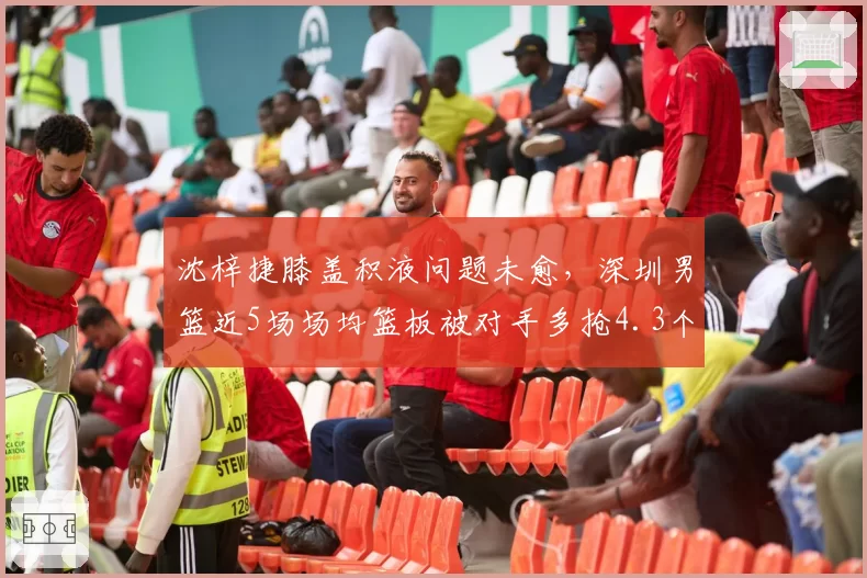 沈梓捷膝盖积液问题未愈,深圳男篮近5场场均篮板被对手多抢4.3个