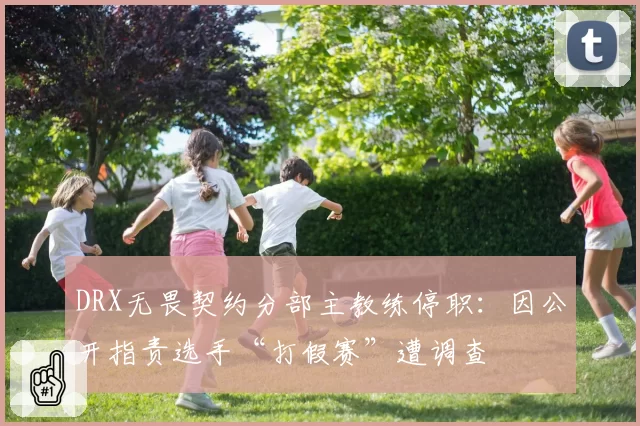 DRX无畏契约分部主教练停职:因公开指责选手“打假赛”遭调查