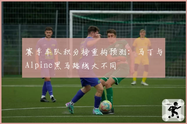 赛季车队积分榜重构预测:马丁与Alpine黑马路线大不同