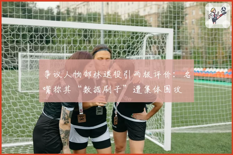 争议人物郜林退役引两极评价：名嘴称其“数据刷子”遭集体围攻