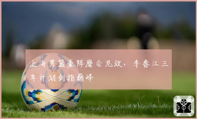 上海男篮豪阵磨合见效，李春江三年计划剑指巅峰