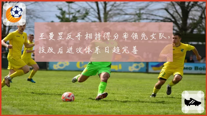 王曼昱反手相持得分率领先女队,技改后进攻体系日趋完善