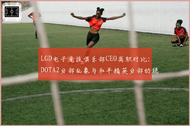 LGD电子竞技俱乐部CEO离职对比:DOTA2分部乱象与和平精英分部的稳定