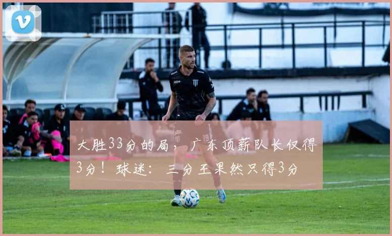 大胜33分的局，广东顶薪队长仅得3分！球迷：三分王果然只得3分