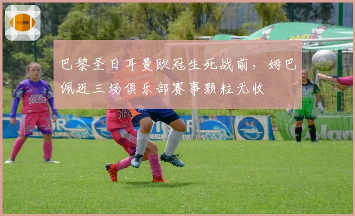 巴黎圣日耳曼欧冠生死战前，姆巴佩近三场俱乐部赛事颗粒无收