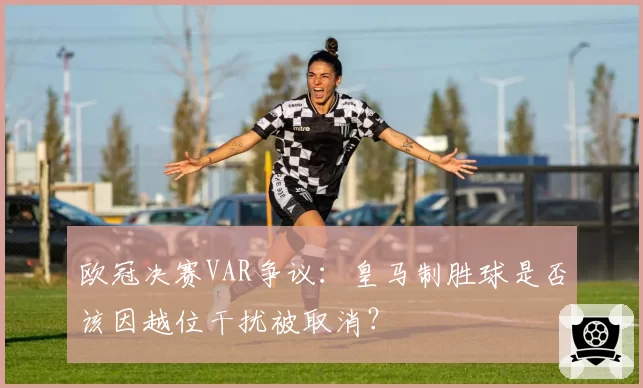 欧冠决赛VAR争议:皇马制胜球是否该因越位干扰被取消?