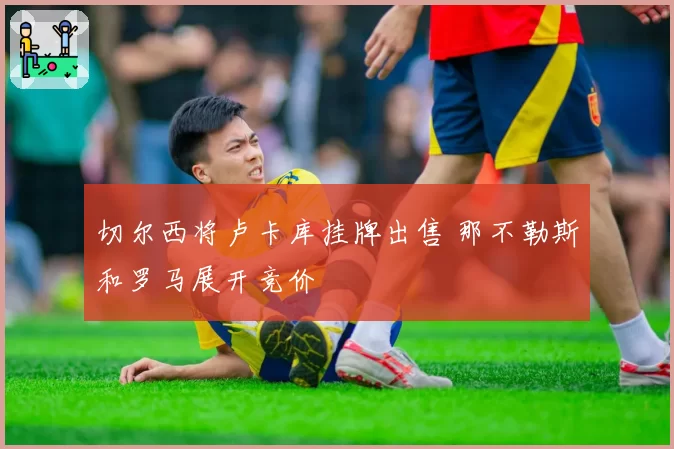 切尔西将卢卡库挂牌出售 那不勒斯和罗马展开竞价