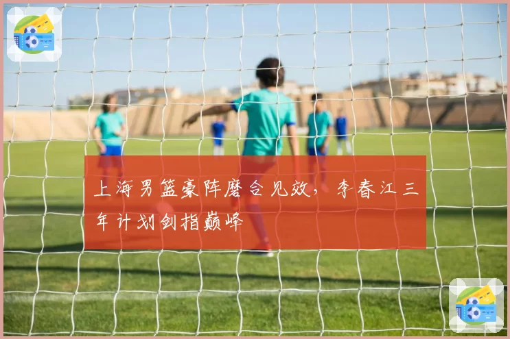 上海男篮豪阵磨合见效,李春江三年计划剑指巅峰