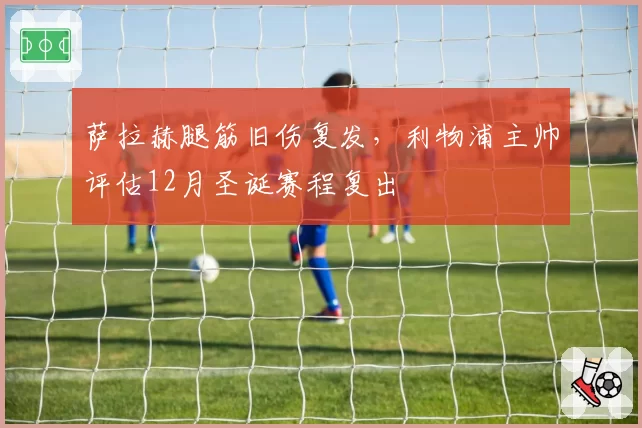 萨拉赫腿筋旧伤复发,利物浦主帅评估12月圣诞赛程复出