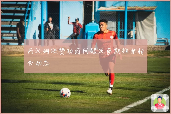 西汉姆联赞助商问题及萨默维尔转会动态