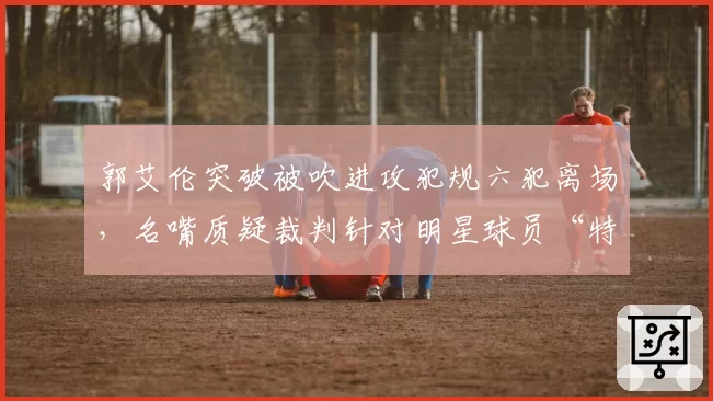 郭艾伦突破被吹进攻犯规六犯离场，名嘴质疑裁判针对明星球员“特殊照顾”