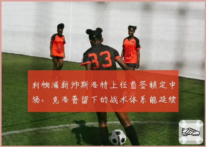 利物浦新帅斯洛特上任首签锁定中场,克洛普留下的战术体系能延续吗?