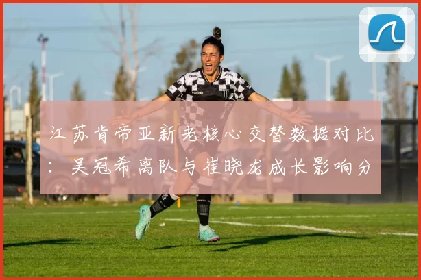 江苏肯帝亚新老核心交替数据对比:吴冠希离队与崔晓龙成长影响分析