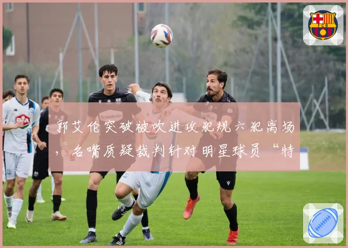郭艾伦突破被吹进攻犯规六犯离场，名嘴质疑裁判针对明星球员“特殊照顾”