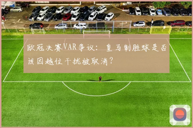 欧冠决赛VAR争议:皇马制胜球是否该因越位干扰被取消?