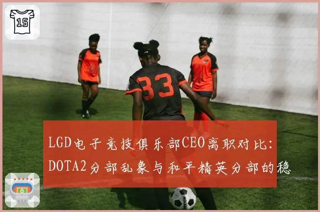 LGD电子竞技俱乐部CEO离职对比:DOTA2分部乱象与和平精英分部的稳定