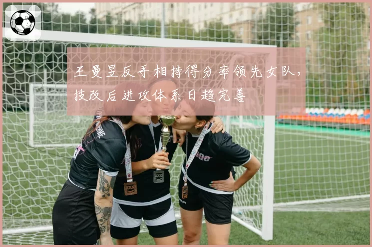 王曼昱反手相持得分率领先女队，技改后进攻体系日趋完善
