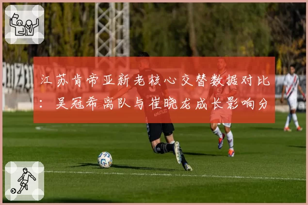 江苏肯帝亚新老核心交替数据对比：吴冠希离队与崔晓龙成长影响分析