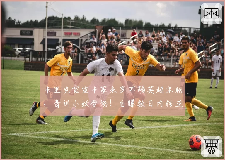 卡里克官宣卡塞米罗不踢英超末轮，青训小妖登场！自曝数日内转正