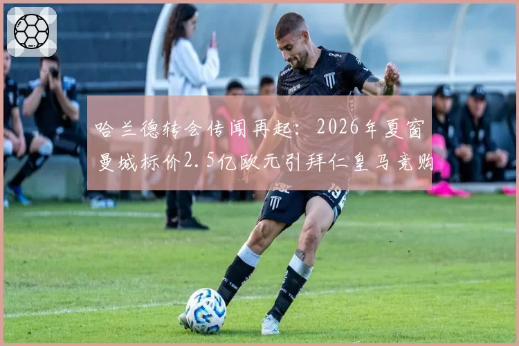 哈兰德转会传闻再起:2026年夏窗曼城标价2.5亿欧元引拜仁皇马竞购