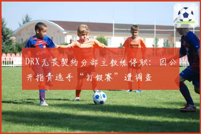 DRX无畏契约分部主教练停职:因公开指责选手“打假赛”遭调查