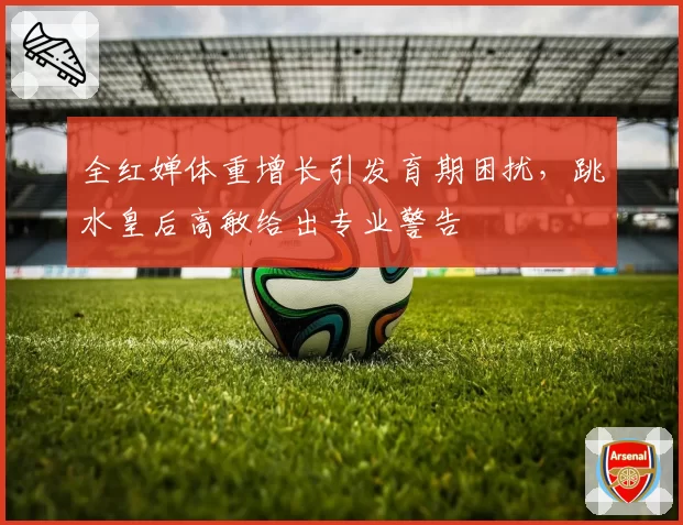 全红婵体重增长引发育期困扰,跳水皇后高敏给出专业警告