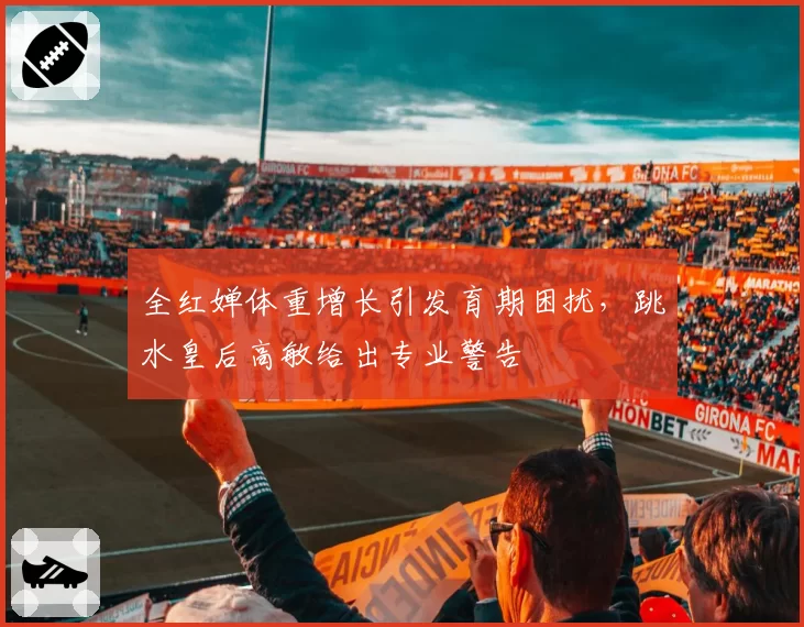 全红婵体重增长引发育期困扰,跳水皇后高敏给出专业警告
