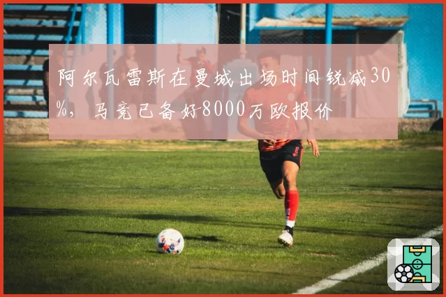 阿尔瓦雷斯在曼城出场时间锐减30%,马竞已备好8000万欧报价